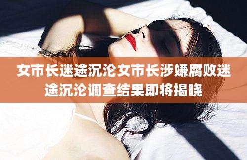 女市长迷途沉沦女市长涉嫌腐败迷途沉沦调查结果即将揭晓