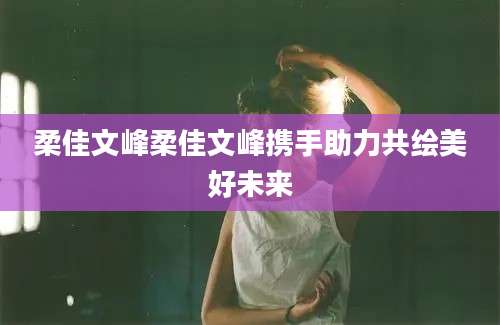 柔佳文峰柔佳文峰携手助力共绘美好未来