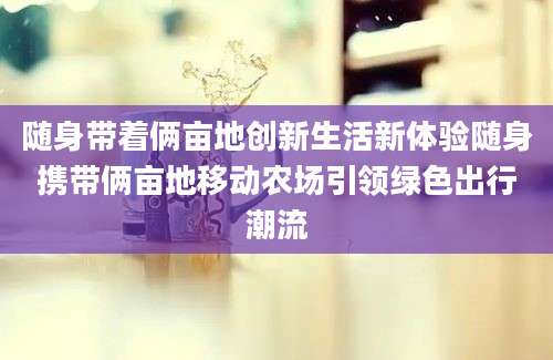 随身带着俩亩地创新生活新体验随身携带俩亩地移动农场引领绿色出行潮流