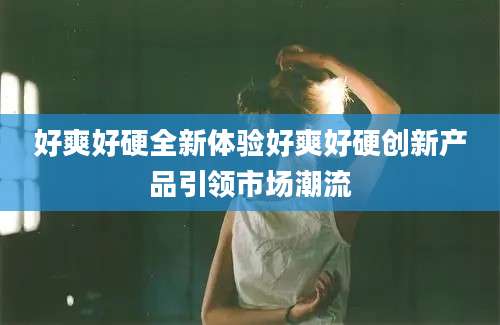 好爽好硬全新体验好爽好硬创新产品引领市场潮流