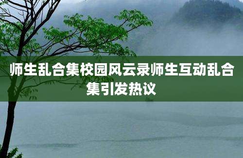 师生乱合集校园风云录师生互动乱合集引发热议
