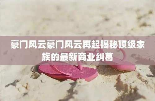 豪门风云豪门风云再起揭秘顶级家族的最新商业纠葛
