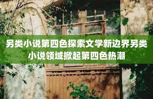 另类小说第四色探索文学新边界另类小说领域掀起第四色热潮