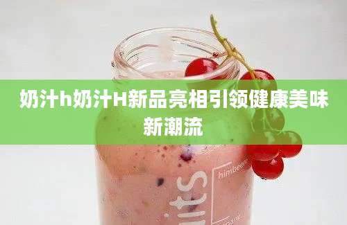 奶汁h奶汁H新品亮相引领健康美味新潮流