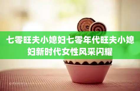 七零旺夫小媳妇七零年代旺夫小媳妇新时代女性风采闪耀