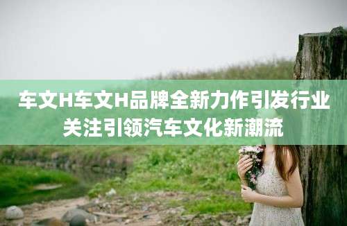 车文H车文H品牌全新力作引发行业关注引领汽车文化新潮流