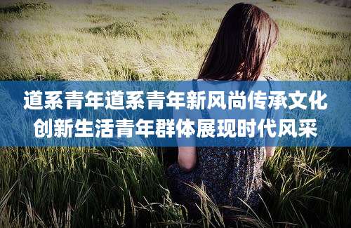 道系青年道系青年新风尚传承文化创新生活青年群体展现时代风采