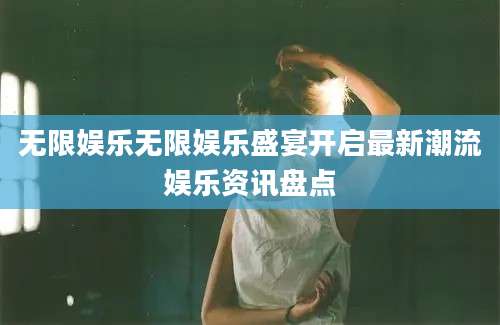 无限娱乐无限娱乐盛宴开启最新潮流娱乐资讯盘点