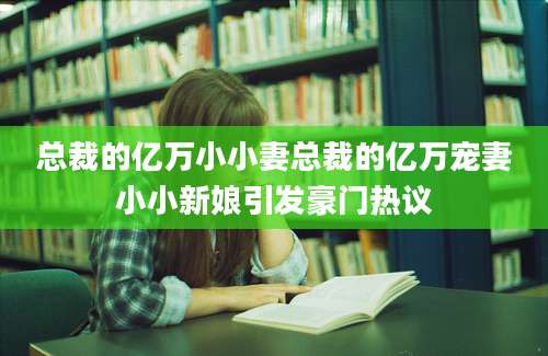 总裁的亿万小小妻总裁的亿万宠妻小小新娘引发豪门热议