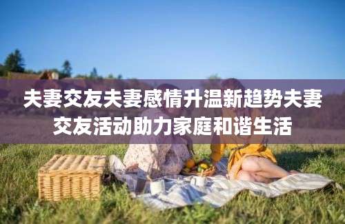 夫妻交友夫妻感情升温新趋势夫妻交友活动助力家庭和谐生活