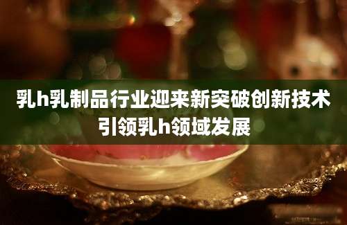 乳h乳制品行业迎来新突破创新技术引领乳h领域发展