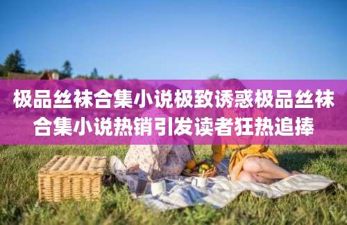 极品丝袜合集小说极致诱惑极品丝袜合集小说热销引发读者狂热追捧