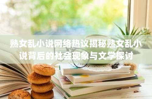 熟女乱小说网络热议揭秘熟女乱小说背后的社会现象与文学探讨