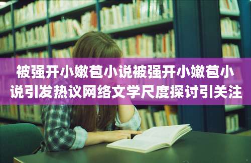 被强开小嫩苞小说被强开小嫩苞小说引发热议网络文学尺度探讨引关注