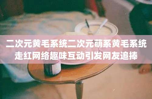二次元黄毛系统二次元萌系黄毛系统走红网络趣味互动引发网友追捧