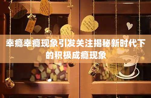 幸瘾幸瘾现象引发关注揭秘新时代下的积极成瘾现象