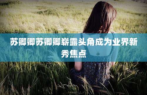 苏卿卿苏卿卿崭露头角成为业界新秀焦点