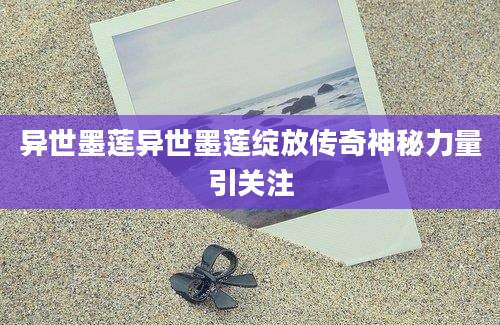 异世墨莲异世墨莲绽放传奇神秘力量引关注