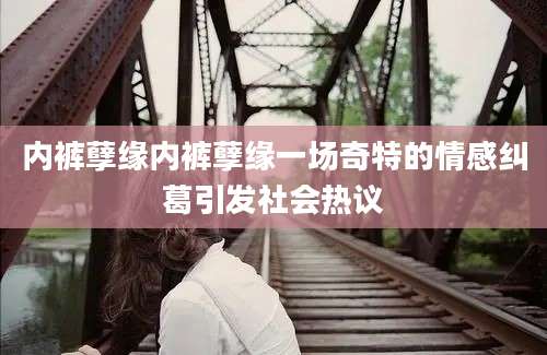 内裤孽缘内裤孽缘一场奇特的情感纠葛引发社会热议