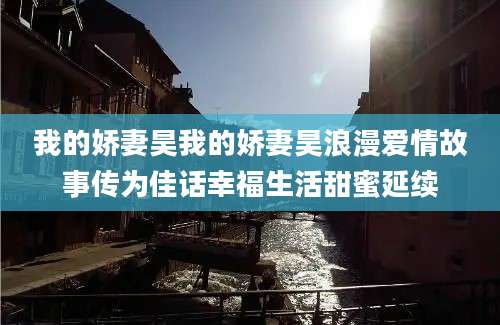 我的娇妻昊我的娇妻昊浪漫爱情故事传为佳话幸福生活甜蜜延续