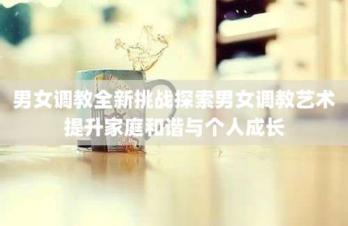男女调教全新挑战探索男女调教艺术提升家庭和谐与个人成长