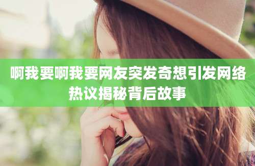 啊我要啊我要网友突发奇想引发网络热议揭秘背后故事