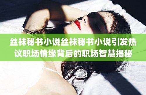 丝袜秘书小说丝袜秘书小说引发热议职场情缘背后的职场智慧揭秘