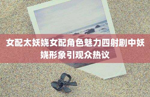 女配太妖娆女配角色魅力四射剧中妖娆形象引观众热议