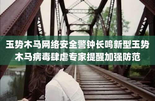 玉势木马网络安全警钟长鸣新型玉势木马病毒肆虐专家提醒加强防范