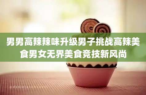 男男高辣辣味升级男子挑战高辣美食男女无界美食竞技新风尚