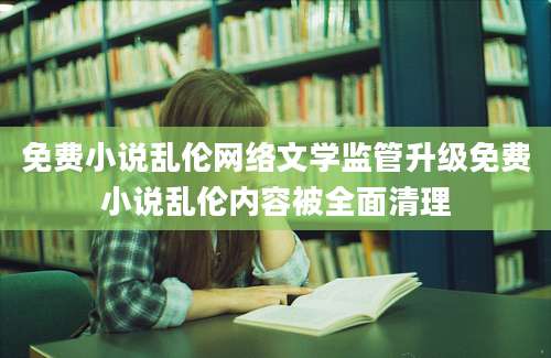 免费小说乱伦网络文学监管升级免费小说乱伦内容被全面清理