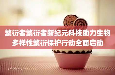 繁衍者繁衍者新纪元科技助力生物多样性繁衍保护行动全面启动