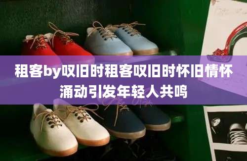租客by叹旧时租客叹旧时怀旧情怀涌动引发年轻人共鸣