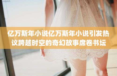 亿万斯年小说亿万斯年小说引发热议跨越时空的奇幻故事席卷书坛