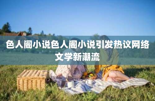 色人阁小说色人阁小说引发热议网络文学新潮流