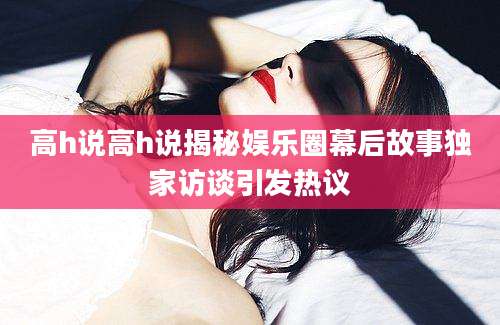 高h说高h说揭秘娱乐圈幕后故事独家访谈引发热议