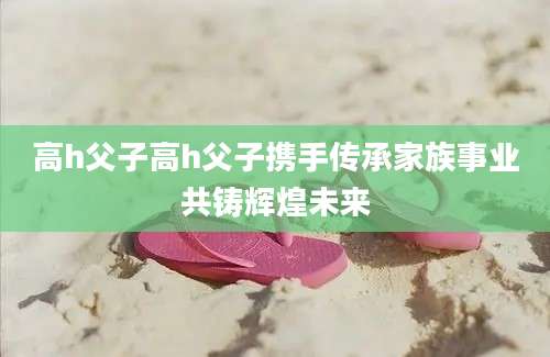 高h父子高h父子携手传承家族事业共铸辉煌未来
