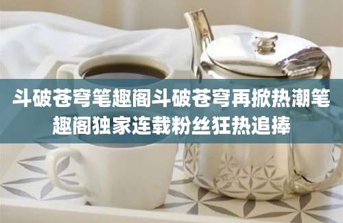 斗破苍穹笔趣阁斗破苍穹再掀热潮笔趣阁独家连载粉丝狂热追捧