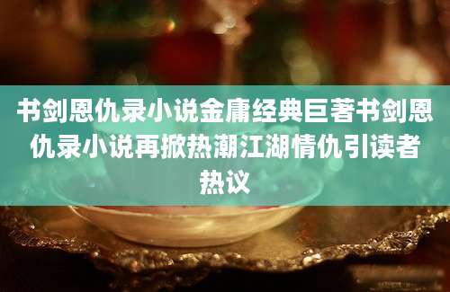 书剑恩仇录小说金庸经典巨著书剑恩仇录小说再掀热潮江湖情仇引读者热议