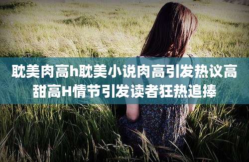 耽美肉高h耽美小说肉高引发热议高甜高H情节引发读者狂热追捧