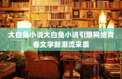 大白兔小说大白兔小说引爆网络青春文学新潮流来袭