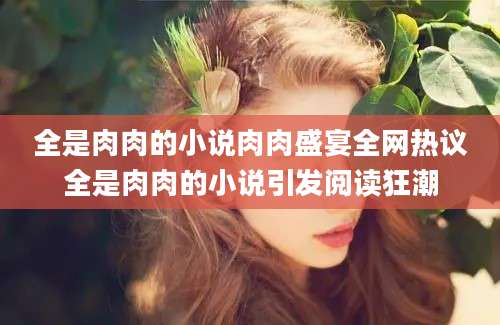 全是肉肉的小说肉肉盛宴全网热议全是肉肉的小说引发阅读狂潮
