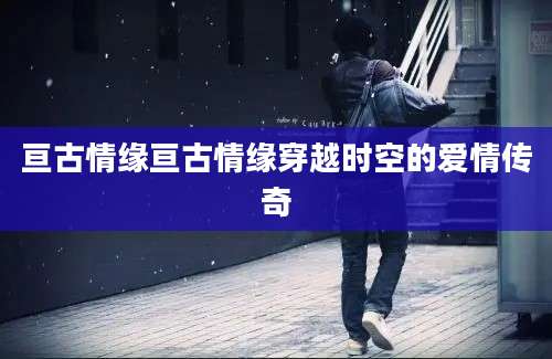 亘古情缘亘古情缘穿越时空的爱情传奇