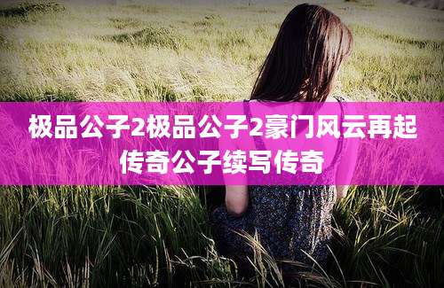 极品公子2极品公子2豪门风云再起传奇公子续写传奇