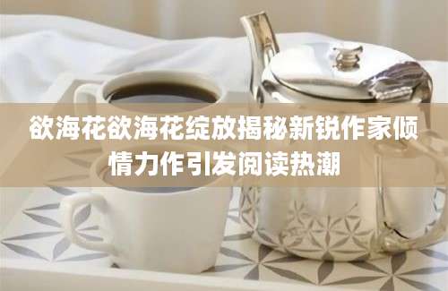 欲海花欲海花绽放揭秘新锐作家倾情力作引发阅读热潮