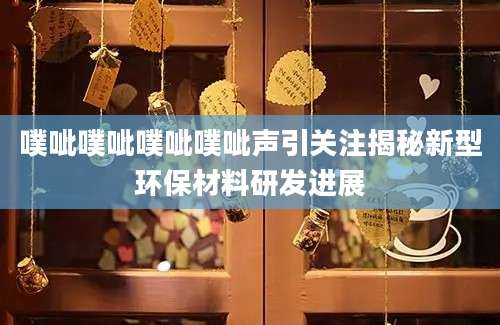 噗呲噗呲噗呲噗呲声引关注揭秘新型环保材料研发进展