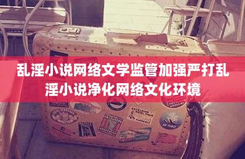 乱淫小说网络文学监管加强严打乱淫小说净化网络文化环境