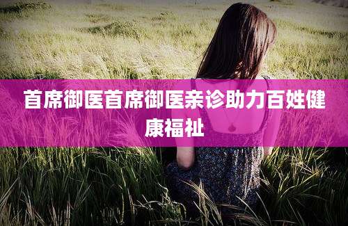 首席御医首席御医亲诊助力百姓健康福祉