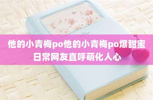 他的小青梅po他的小青梅po爆甜蜜日常网友直呼萌化人心