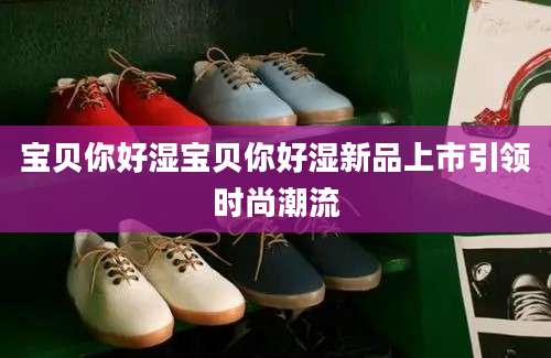 宝贝你好湿宝贝你好湿新品上市引领时尚潮流